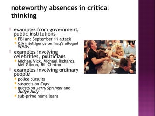 noteworthy absences in critical
thinking
 examples from government,
public institutions
 FBI and September 11 attack
 CIA intelligence on Iraq’s alleged
WMDs
 examples involving
celebrities, politicians
 Michael Vick, Michael Richards,
Mel Gibson, Bill Clinton
 examples involving ordinary
people
 police pursuits
 suspects on Cops
 guests on Jerry Springer and
Judge Judy
 sub-prime home loans
 
