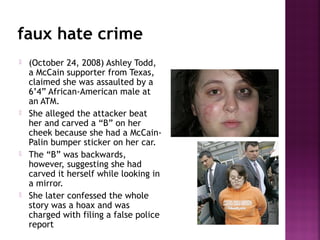 faux hate crime
 (October 24, 2008) Ashley Todd,
a McCain supporter from Texas,
claimed she was assaulted by a
6’4” African-American male at
an ATM.
 She alleged the attacker beat
her and carved a “B” on her
cheek because she had a McCain-
Palin bumper sticker on her car.
 The “B” was backwards,
however, suggesting she had
carved it herself while looking in
a mirror.
 She later confessed the whole
story was a hoax and was
charged with filing a false police
report
 
