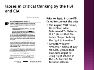 lapses in critical thinking by the FBI
and CIA
 Prior to Sept. 11, the FBI
failed to connect the dots
 The August 2001 memo,
titled "Bin Laden
Determined To Strike in
U.S.” stated that Bin
Laden “hoped to bring
the fight to America.”
 Kenneth Williams’
“Phoenix” memo of July
10 2001, warned that
Bin Laden might be
using flight schools in
the U.S. to train for
terrorist attacks.
 