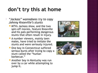 don’t try this at home
 “Jackass” wannabees try to copy
Johnny Knoxville’s stunts
 MTVs Jackass show, and the two
spin-off movies, feature Knoxville
and his pals performing dangerous
stunts that often result in injury.
 A number viewers, mainly teen
males, have tried to imitate the
stunts and were seriously injured.
 One boy in Connecticut suffered
serious burns after trying to copy a
stunt called the “human
barbecue.”
 Another boy in Kentucky was run
over by a car while attempting to
jump it.
 