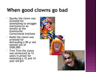 When good clowns go bad
 Spunky the clown was
arrested for
attempting to smuggle
marijuana to an
inmate at the
Greensville
Correctional Institute
 Kooki the clown was
arrested for
defrauding a 90 yr old
woman out of
$500,000
 Trim Trim the clown
was sentenced to 12
years in prison for
molesting a 12 and 14
year old girl
 