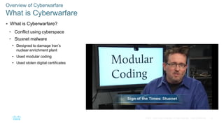 12© 2016 Cisco and/or its affiliates. All rights reserved. Cisco Confidential
 What is Cyberwarfare?
• Conflict using cyberspace
• Stuxnet malware
• Designed to damage Iran’s
nuclear enrichment plant
• Used modular coding
• Used stolen digital certificates
Overview of Cyberwarfare
What is Cyberwarfare
 