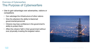 13© 2016 Cisco and/or its affiliates. All rights reserved. Cisco Confidential
 Use to gain advantage over adversaries, nations or
competitors
• Can sabotage the infrastructure of other nations
• Give the attackers the ability to blackmail
governmental personnel
• Citizens may lose confidence in the government’s
ability to protect them.
• Affect the citizens’ faith in their government without
ever physically invading the targeted nation.
Overview of Cyberwarfare
The Purpose of Cyberwarfare
 