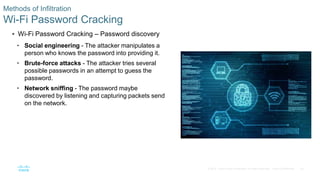 20© 2016 Cisco and/or its affiliates. All rights reserved. Cisco Confidential
Methods of Infiltration
Wi-Fi Password Cracking
 Wi-Fi Password Cracking – Password discovery
• Social engineering - The attacker manipulates a
person who knows the password into providing it.
• Brute-force attacks - The attacker tries several
possible passwords in an attempt to guess the
password.
• Network sniffing - The password maybe
discovered by listening and capturing packets send
on the network.
 