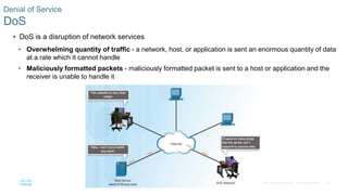 23© 2016 Cisco and/or its affiliates. All rights reserved. Cisco Confidential
Denial of Service
DoS
 DoS is a disruption of network services
• Overwhelming quantity of traffic - a network, host, or application is sent an enormous quantity of data
at a rate which it cannot handle
• Maliciously formatted packets - maliciously formatted packet is sent to a host or application and the
receiver is unable to handle it
 