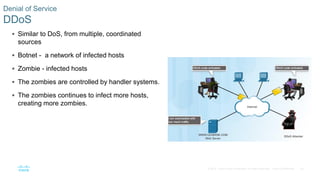 24© 2016 Cisco and/or its affiliates. All rights reserved. Cisco Confidential
Denial of Service
DDoS
 Similar to DoS, from multiple, coordinated
sources
 Botnet - a network of infected hosts
 Zombie - infected hosts
 The zombies are controlled by handler systems.
 The zombies continues to infect more hosts,
creating more zombies.
 