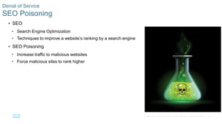 25© 2016 Cisco and/or its affiliates. All rights reserved. Cisco Confidential
Denial of Service
SEO Poisoning
 SEO
• Search Engine Optimization
• Techniques to improve a website’s ranking by a search engine
 SEO Poisoning
• Increase traffic to malicious websites
• Force malicious sites to rank higher
 