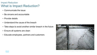 27© 2016 Cisco and/or its affiliates. All rights reserved. Cisco Confidential
Impact Reduction
What is Impact Reduction?
 Communicate the issue
 Be sincere and accountable
 Provide details
 Understand the cause of the breach
 Take steps to avoid another similar breach in the future
 Ensure all systems are clean
 Educate employees, partners and customers
 
