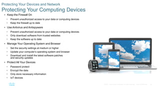 29© 2016 Cisco and/or its affiliates. All rights reserved. Cisco Confidential
Protecting Your Devices and Network
Protecting Your Computing Devices
 Keep the Firewall On
• Prevent unauthorized access to your data or computing devices
• Keep the firewall up to date
 Use Antivirus and Antispyware
• Prevent unauthorized access to your data or computing devices
• Only download software from trusted websites
• Keep the software up to date
 Manage Your Operating System and Browser
• Set the security settings at medium or higher
• Update your computer’s operating system and browser
• Download and install the latest software patches
and security updates
 Protect All Your Devices
• Password protect
• Encrypt the data
• Only store necessary information
• IoT devices
 