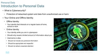 3© 2016 Cisco and/or its affiliates. All rights reserved. Cisco Confidential
 What is Cybersecurity?
• Protection of networked system and data from unauthorized use or harm
 Your Online and Offline Identity
• Offline Identity
• Your identity that interacts on a regular basis at home,
school or work
• Online Identity
• Your identity while you are in cyberspace
• Should only reveal a limited amount of information about you
• Username or alias
• Should not include any personal information
• Should be appropriate and respectful
• Should not attract unwanted attention
Personal Data
Introduction to Personal Data
 