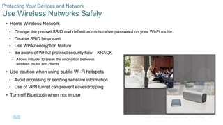 30© 2016 Cisco and/or its affiliates. All rights reserved. Cisco Confidential
Protecting Your Devices and Network
Use Wireless Networks Safely
 Home Wireless Network
• Change the pre-set SSID and default administrative password on your Wi-Fi router.
• Disable SSID broadcast
• Use WPA2 encryption feature
• Be aware of WPA2 protocol security flaw – KRACK
• Allows intruder to break the encryption between
wireless router and clients
 Use caution when using public Wi-Fi hotspots
• Avoid accessing or sending sensitive information
• Use of VPN tunnel can prevent eavesdropping
 Turn off Bluetooth when not in use
 