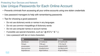 31© 2016 Cisco and/or its affiliates. All rights reserved. Cisco Confidential
Protecting Your Devices and Network
Use Unique Passwords for Each Online Account
 Prevents criminals from accessing all your online accounts using one stolen credentials
 Use password managers to help with remembering passwords
 Tips for choosing a good password:
• Do not use dictionary words or names in any languages
• Do not use common misspellings of dictionary words
• Do not use computer names or account names
• If possible use special characters, such as ! @ # $ % ^ & * ( )
• Use a password with ten or more characters
 