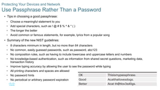 32© 2016 Cisco and/or its affiliates. All rights reserved. Cisco Confidential
Protecting Your Devices and Network
Use Passphrase Rather Than a Password
 Tips in choosing a good passphrase:
• Choose a meaningful statement to you
• Add special characters, such as ! @ # $ % ^ & * ( )
• The longer the better
• Avoid common or famous statements, for example, lyrics from a popular song
 Summary of the new NIST guidelines:
• 8 characters minimum in length, but no more than 64 characters
• No common, easily guessed passwords, such as password, abc123
• No composition rules, such as having to include lowercase and uppercase letters and numbers
• No knowledge-based authentication, such as information from shared secret questions, marketing data,
transaction history
• Improve typing accuracy by allowing the user to see the password while typing
• All printing characters and spaces are allowed
• No password hints
• No periodical or arbitrary password expiration
 