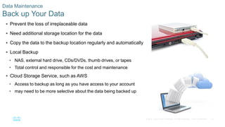 34© 2016 Cisco and/or its affiliates. All rights reserved. Cisco Confidential
Data Maintenance
Back up Your Data
 Prevent the loss of irreplaceable data
 Need additional storage location for the data
 Copy the data to the backup location regularly and automatically
 Local Backup
• NAS, external hard drive, CDs/DVDs, thumb drives, or tapes
• Total control and responsible for the cost and maintenance
 Cloud Storage Service, such as AWS
• Access to backup as long as you have access to your account
• may need to be more selective about the data being backed up
 