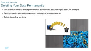 35© 2016 Cisco and/or its affiliates. All rights reserved. Cisco Confidential
Data Maintenance
Deleting Your Data Permanently
 Use available tools to delete permanently: SDelete and Secure Empty Trash, for example
 Destroy the storage device to ensure that the data is unrecoverable
 Delete the online versions
 