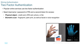 37© 2016 Cisco and/or its affiliates. All rights reserved. Cisco Confidential
Strong Authentication
Two Factor Authentication
 Popular online services use two factor authentication
 Need Username / password or PIN and a second token for access:
• Physical object - credit card, ATM card, phone, or fob
• Biometric scan - fingerprint, palm print, as well as facial or voice recognition
 