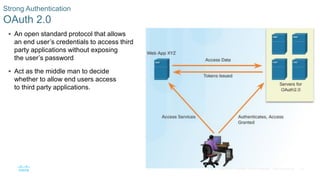 38© 2016 Cisco and/or its affiliates. All rights reserved. Cisco Confidential
Strong Authentication
OAuth 2.0
 An open standard protocol that allows
an end user’s credentials to access third
party applications without exposing
the user’s password
 Act as the middle man to decide
whether to allow end users access
to third party applications.
 