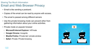 40© 2016 Cisco and/or its affiliates. All rights reserved. Cisco Confidential
Sharing Too Much Information
Email and Web Browser Privacy
 Email is like sending a postcard.
 Copies of the email can be read by anyone with access.
 The email is passed among different servers
 Use the private browsing mode can prevent other from
gathering information about your online activities.
 Private mode on popular browser
• Microsoft Internet Explorer: InPrivate
• Google Chrome: Incognito
• Mozilla Firefox: Private tab / private window
• Safari: Private: Private browsing
 