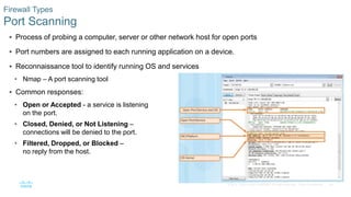 44© 2016 Cisco and/or its affiliates. All rights reserved. Cisco Confidential
Firewall Types
Port Scanning
 Process of probing a computer, server or other network host for open ports
 Port numbers are assigned to each running application on a device.
 Reconnaissance tool to identify running OS and services
• Nmap – A port scanning tool
 Common responses:
• Open or Accepted - a service is listening
on the port.
• Closed, Denied, or Not Listening –
connections will be denied to the port.
• Filtered, Dropped, or Blocked –
no reply from the host.
 