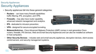45© 2016 Cisco and/or its affiliates. All rights reserved. Cisco Confidential
Security Appliances
Security Appliances
 Security appliances fall into these general categories:
• Routers - can have many firewall capabilities:
traffic filtering, IPS, encryption, and VPN.
• Firewalls – may also have router capability,
advanced network management and analytics.
• IPS - dedicated to intrusion prevention.
• VPN - designed for secure encrypted tunneling.
• Malware/Antivirus - Cisco Advanced Malware Protection (AMP) comes in next generation Cisco
routers, firewalls, IPS devices, Web and Email Security Appliances and can also be installed as software
in host computers.
• Other Security Devices – includes web and email security appliances, decryption devices, client access
control servers, and security management systems.
 