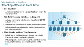 46© 2016 Cisco and/or its affiliates. All rights reserved. Cisco Confidential
Detecting Attacks in Real Time
Detecting Attacks in Real Time
 Zero-day attack
• A hacker exploits a flaw in a piece of software before the
creator can fix it.
 Real Time Scanning from Edge to Endpoint
• Actively scanning for attacks using firewall and IDS/IPS
network device
• detection with connections to online global threat centers
• detect network anomalies using context-based analysis
and behavior detection
 DDoS Attacks and Real Time Response
• DDoS, one of the biggest attack threats, can cripple
Internet servers and network availability.
• DDoS originates from hundreds, or thousands of zombie
hosts, and the attacks appear as legitimate traffic.
 