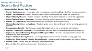 48© 2016 Cisco and/or its affiliates. All rights reserved. Cisco Confidential
Security Best Practices
Security Best Practices
 Some published Security Best Practices:
• Perform Risk Assessment – Knowing the value of what you are protecting will help in justifying security expenditures.
• Create a Security Policy – Create a policy that clearly outlines company rules, job duties, and expectations.
• Physical Security Measures – Restrict access to networking closets, server locations, as well as fire suppression.
• Human Resource Security Measures – Employees should be properly researched with background checks.
• Perform and Test Backups – Perform regular backups and test data recovery from backups.
• Maintain Security Patches and Updates – Regularly update server, client, and network device operating systems and
programs.
• Employ Access Controls – Configure user roles and privilege levels as well as strong user authentication.
• Regularly Test Incident Response – Employ an incident response team and test emergency response scenarios.
• Implement a Network Monitoring, Analytics and Management Tool - Choose a security monitoring solution that
integrates with other technologies.
• Implement Network Security Devices – Use next generation routers, firewalls, and other security appliances.
• Implement a Comprehensive Endpoint Security Solution – Use enterprise level antimalware and antivirus software.
• Educate Users – Educate users and employees in secure procedures.
• Encrypt data – Encrypt all sensitive company data including email.
 