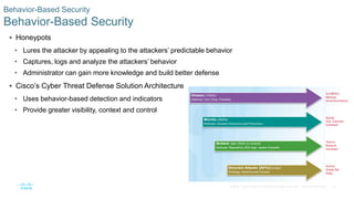 52© 2016 Cisco and/or its affiliates. All rights reserved. Cisco Confidential
Behavior-Based Security
Behavior-Based Security
 Honeypots
• Lures the attacker by appealing to the attackers’ predictable behavior
• Captures, logs and analyze the attackers’ behavior
• Administrator can gain more knowledge and build better defense
 Cisco’s Cyber Threat Defense Solution Architecture
• Uses behavior-based detection and indicators
• Provide greater visibility, context and control
 