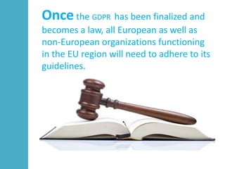Once the GDPR has been finalized and
becomes a law, all European as well as
non-European organizations functioning
in the EU region will need to adhere to its
guidelines.
 