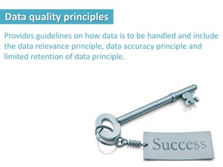 Provides guidelines on how data is to be handled and include
the data relevance principle, data accuracy principle and
limited retention of data principle.
Data quality principles
 