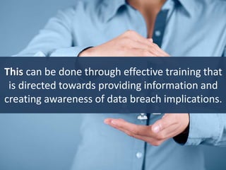 This can be done through effective training that
is directed towards providing information and
creating awareness of data breach implications.
 