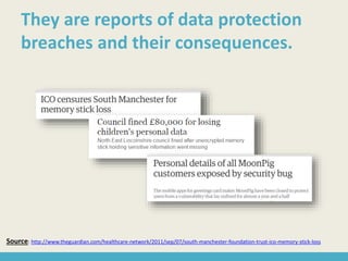Source: http://www.theguardian.com/healthcare-network/2011/sep/07/south-manchester-foundation-trust-ico-memory-stick-loss
They are reports of data protection
breaches and their consequences.
 