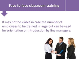 Face to face classroom training
It may not be viable in case the number of
employees to be trained is large but can be used
for orientation or introduction by line managers.
 