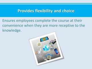 Provides flexibility and choice
Ensures employees complete the course at their
convenience when they are more receptive to the
knowledge.
 