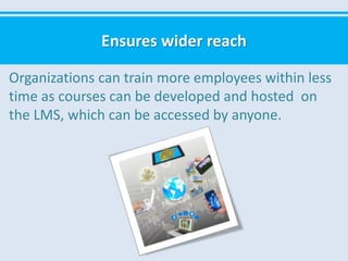Ensures wider reach
Organizations can train more employees within less
time as courses can be developed and hosted on
the LMS, which can be accessed by anyone.
 