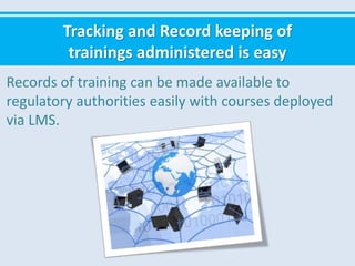 Tracking and Record keeping of
trainings administered is easy
Records of training can be made available to
regulatory authorities easily with courses deployed
via LMS.
 