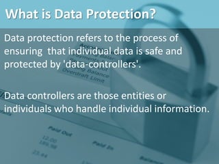 What is Data Protection?
Data protection refers to the process of
ensuring that individual data is safe and
protected by 'data-controllers'.
Data controllers are those entities or
individuals who handle individual information.
 