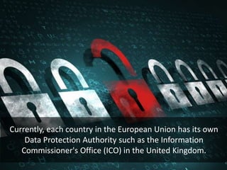 Currently, each country in the European Union has its own
Data Protection Authority such as the Information
Commissioner's Office (ICO) in the United Kingdom.
 