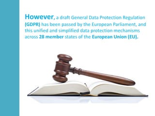 However, a draft General Data Protection Regulation
(GDPR) has been passed by the European Parliament, and
this unified and simplified data protection mechanisms
across 28 member states of the European Union (EU).
 