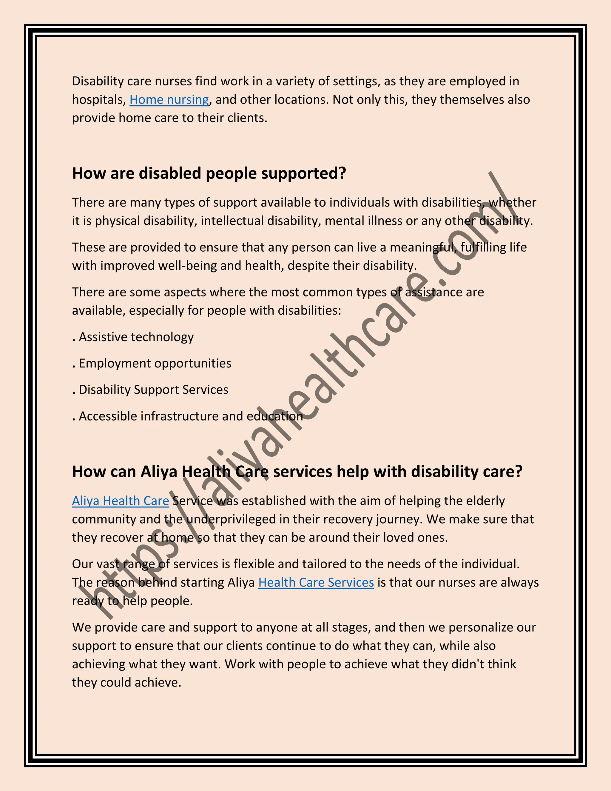 Disability care nurses find work in a variety of settings, as they are employed in
hospitals, Home nursing, and other locations. Not only this, they themselves also
provide home care to their clients.
How are disabled people supported?
There are many types of support available to individuals with disabilities, whether
it is physical disability, intellectual disability, mental illness or any other disability.
These are provided to ensure that any person can live a meaningful, fulfilling life
with improved well-being and health, despite their disability.
There are some aspects where the most common types of assistance are
available, especially for people with disabilities:
. Assistive technology
. Employment opportunities
. Disability Support Services
. Accessible infrastructure and education
How can Aliya Health Care services help with disability care?
Aliya Health Care Service was established with the aim of helping the elderly
community and the underprivileged in their recovery journey. We make sure that
they recover at home so that they can be around their loved ones.
Our vast range of services is flexible and tailored to the needs of the individual.
The reason behind starting Aliya Health Care Services is that our nurses are always
ready to help people.
We provide care and support to anyone at all stages, and then we personalize our
support to ensure that our clients continue to do what they can, while also
achieving what they want. Work with people to achieve what they didn't think
they could achieve.
 