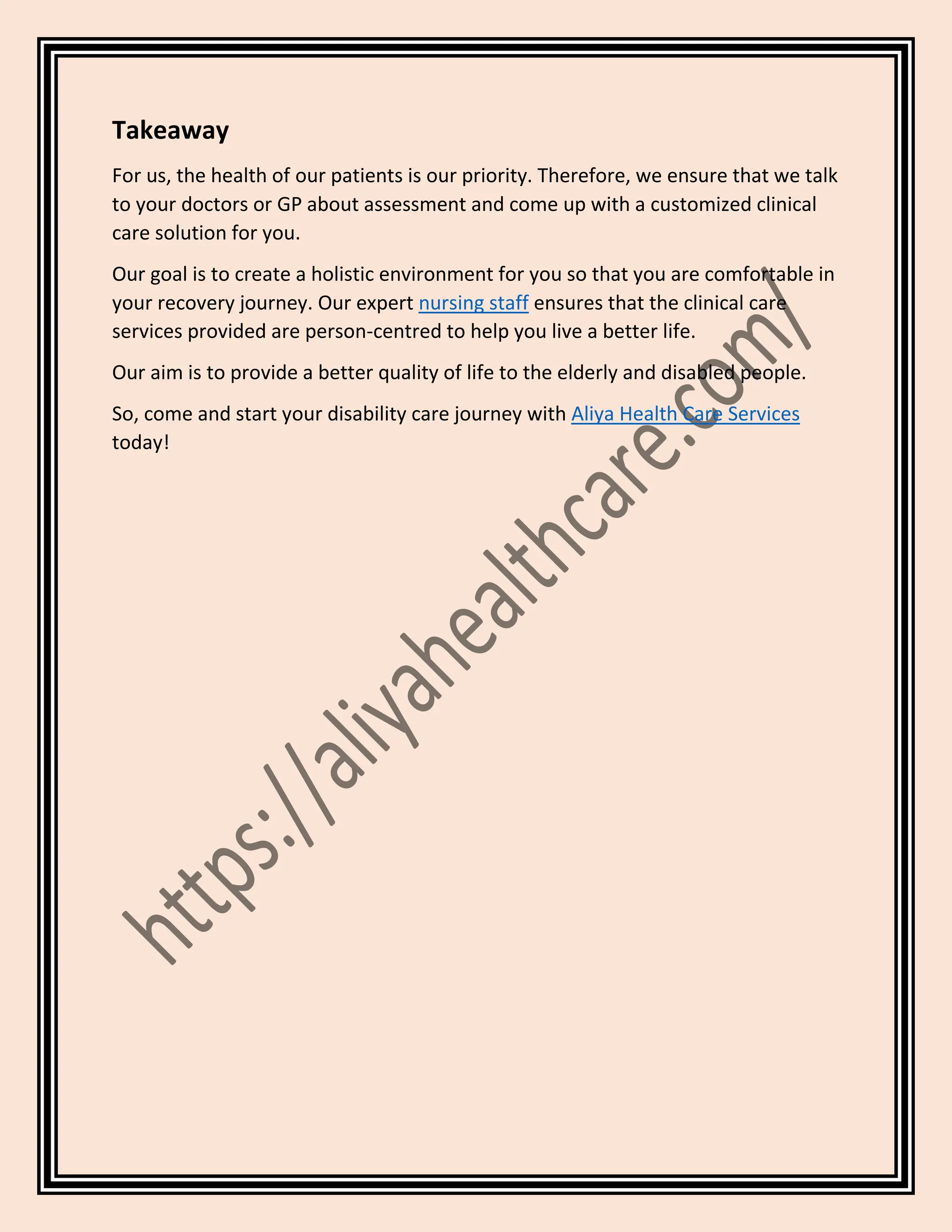 Takeaway
For us, the health of our patients is our priority. Therefore, we ensure that we talk
to your doctors or GP about assessment and come up with a customized clinical
care solution for you.
Our goal is to create a holistic environment for you so that you are comfortable in
your recovery journey. Our expert nursing staff ensures that the clinical care
services provided are person-centred to help you live a better life.
Our aim is to provide a better quality of life to the elderly and disabled people.
So, come and start your disability care journey with Aliya Health Care Services
today!
 