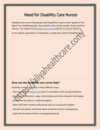 Need for Disability Care Nurses
Disability care nurses help people with disabilities improve their quality of life.
Apart from disabled people, their patients also include people recovering from
injuries. The majority of Disability care nurses patients are senior citizens.
As the elderly population in India grows, so does the need for Disability Care.
How can the disability care nurse help?
Disability care nurses helps in many different ways:
. Plan and execute patient care plans in accordance with nursing standards.
. Track your prescription usage, vital statistics and other relevant information.
. Determine the patient's medical progress.
. Work with other health professionals who are treating the patient.
. Educate the patient and family about treatment and its consequences.
. Supervise the work of other nursing professionals.
 