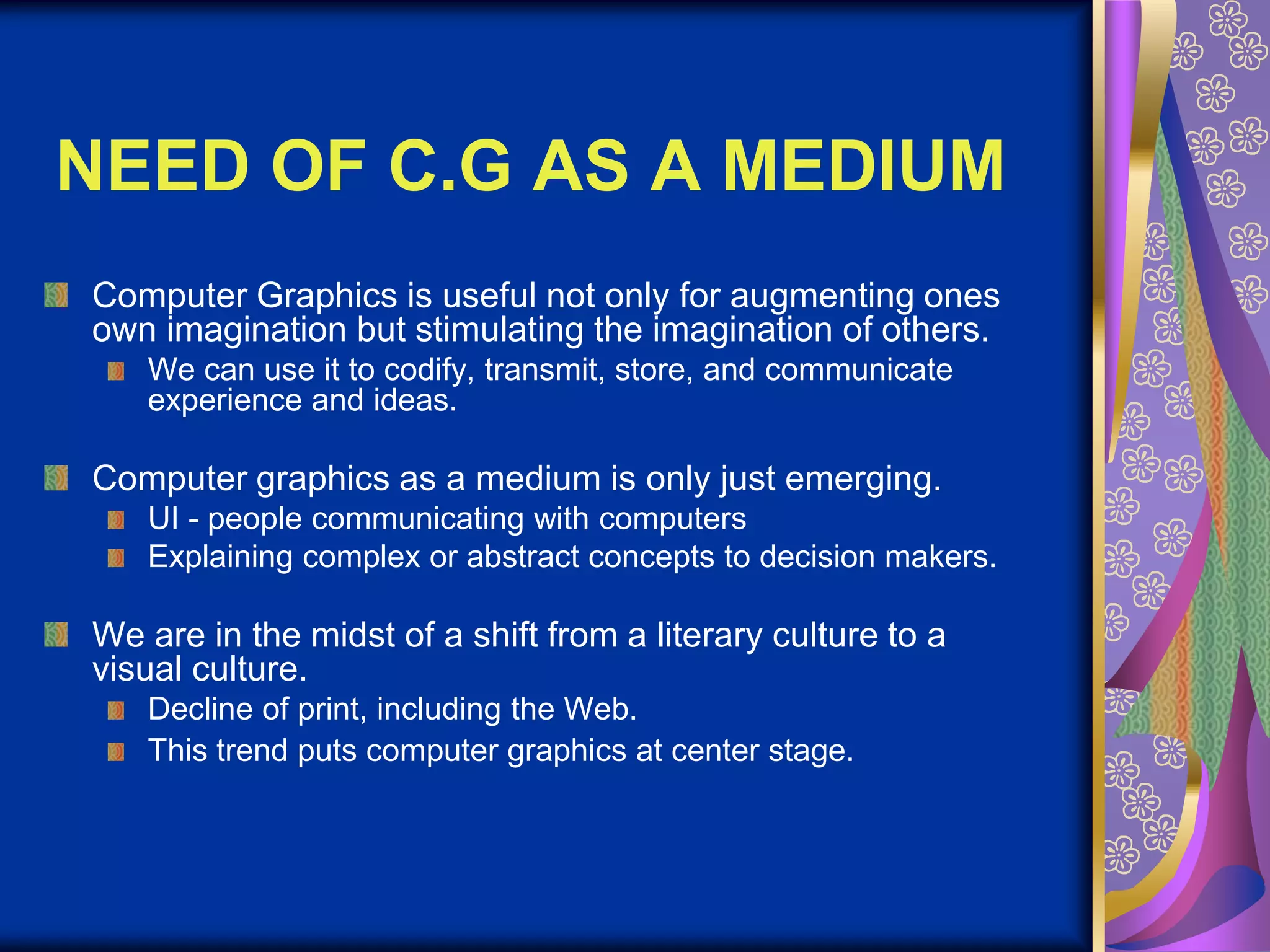 NEED OF C.G AS A MEDIUMComputer Graphics is useful not only for augmenting ones own imagination but stimulating the imagination of others. We can use it to codify, transmit, store, and communicate experience and ideas. Computer graphics as a medium is only just emerging. UI - people communicating with computers Explaining complex or abstract concepts to decision makers. We are in the midst of a shift from a literary culture to a visual culture. Decline of print, including the Web. This trend puts computer graphics at center stage.
