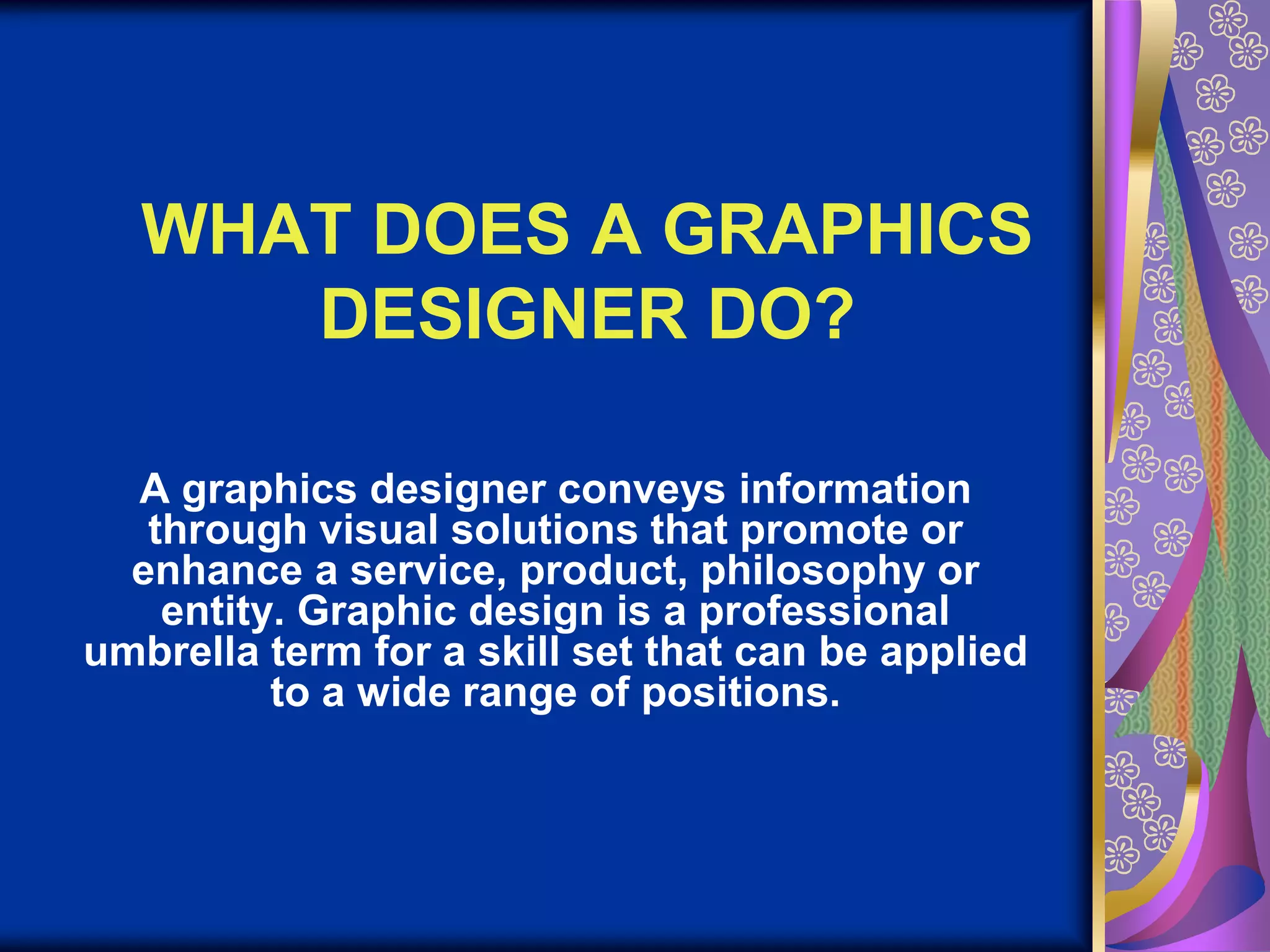WHAT DOES A GRAPHICS DESIGNER DO?A graphics designer conveys information through visual solutions that promote or enhance a service, product, philosophy or entity. Graphic design is a professional umbrella term for a skill set that can be applied to a wide range of positions.