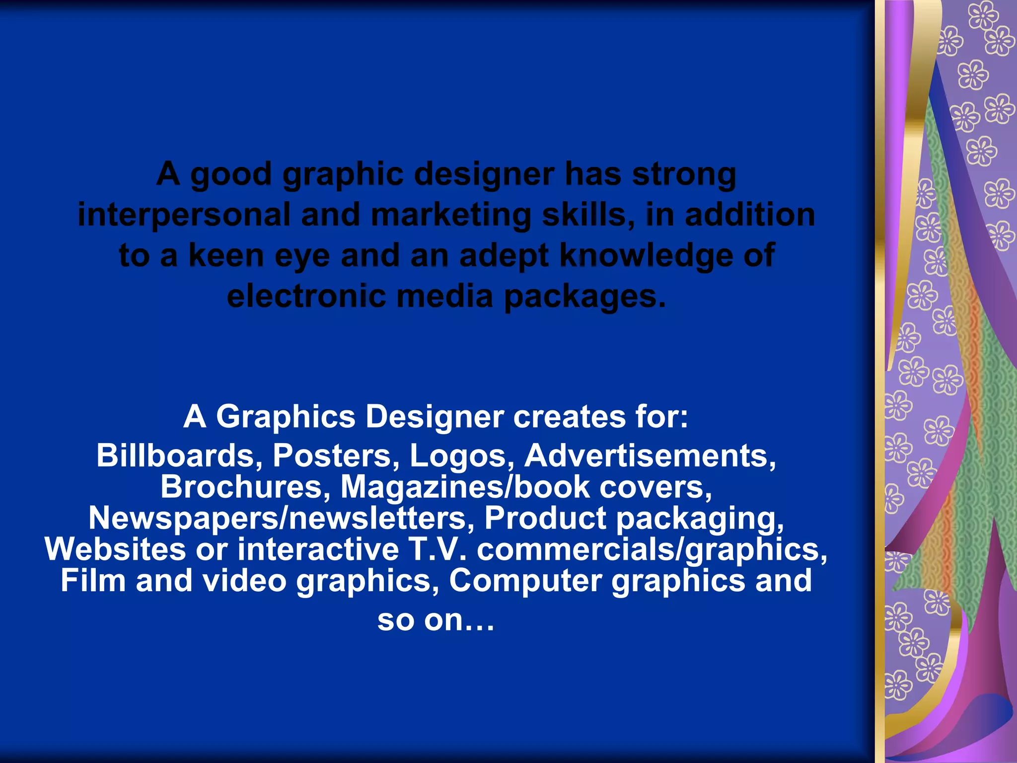 A good graphic designer has strong interpersonal and marketing skills, in addition to a keen eye and an adept knowledge of electronic media packages.A Graphics Designer creates for:Billboards, Posters, Logos, Advertisements, Brochures, Magazines/book covers, Newspapers/newsletters, Product packaging, Websites or interactive T.V. commercials/graphics, Film and video graphics, Computer graphics and so on…