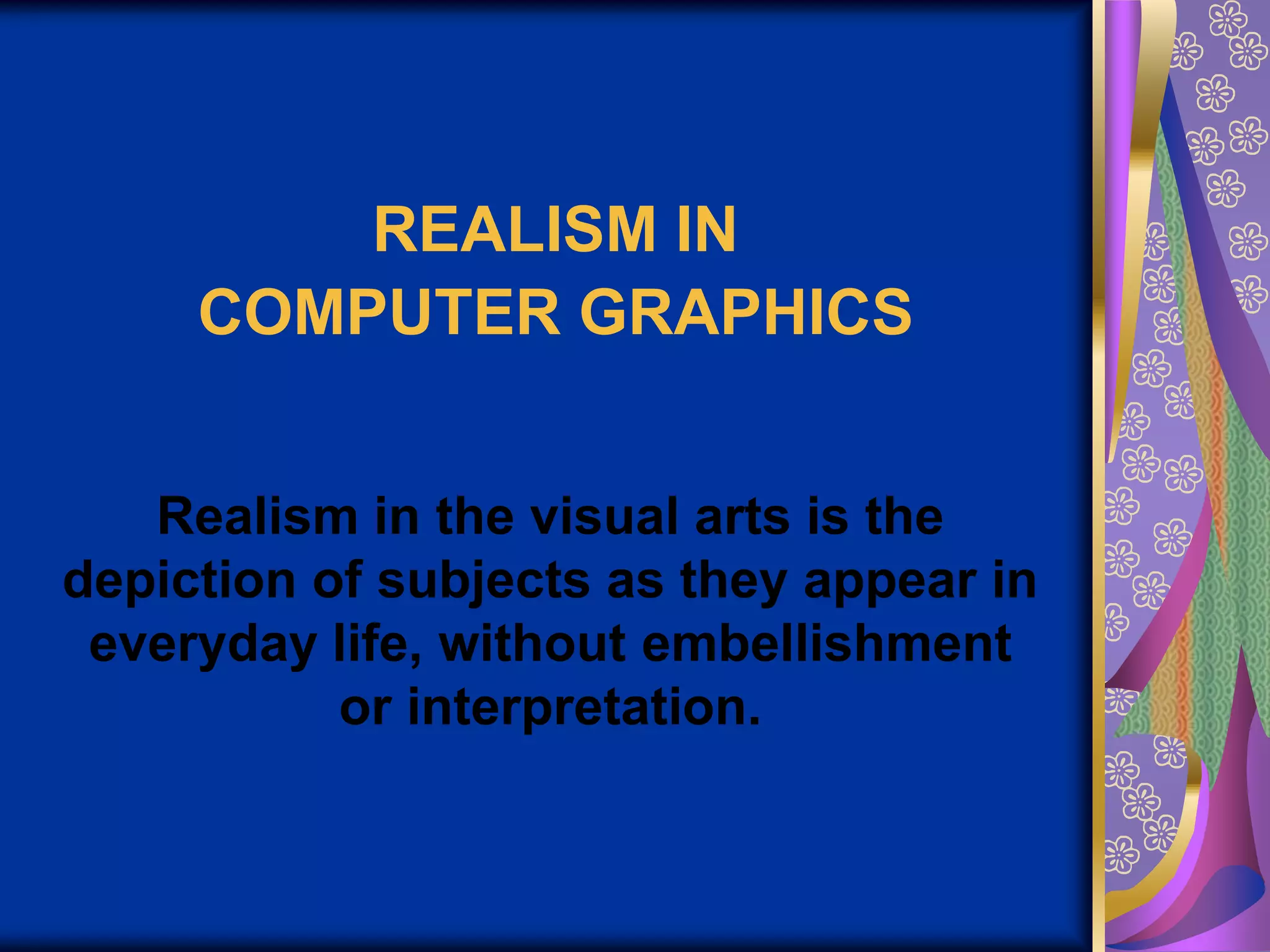 REALISM IN COMPUTER GRAPHICSRealism in the visual arts is the depiction of subjects as they appear in everyday life, without embellishment or interpretation.