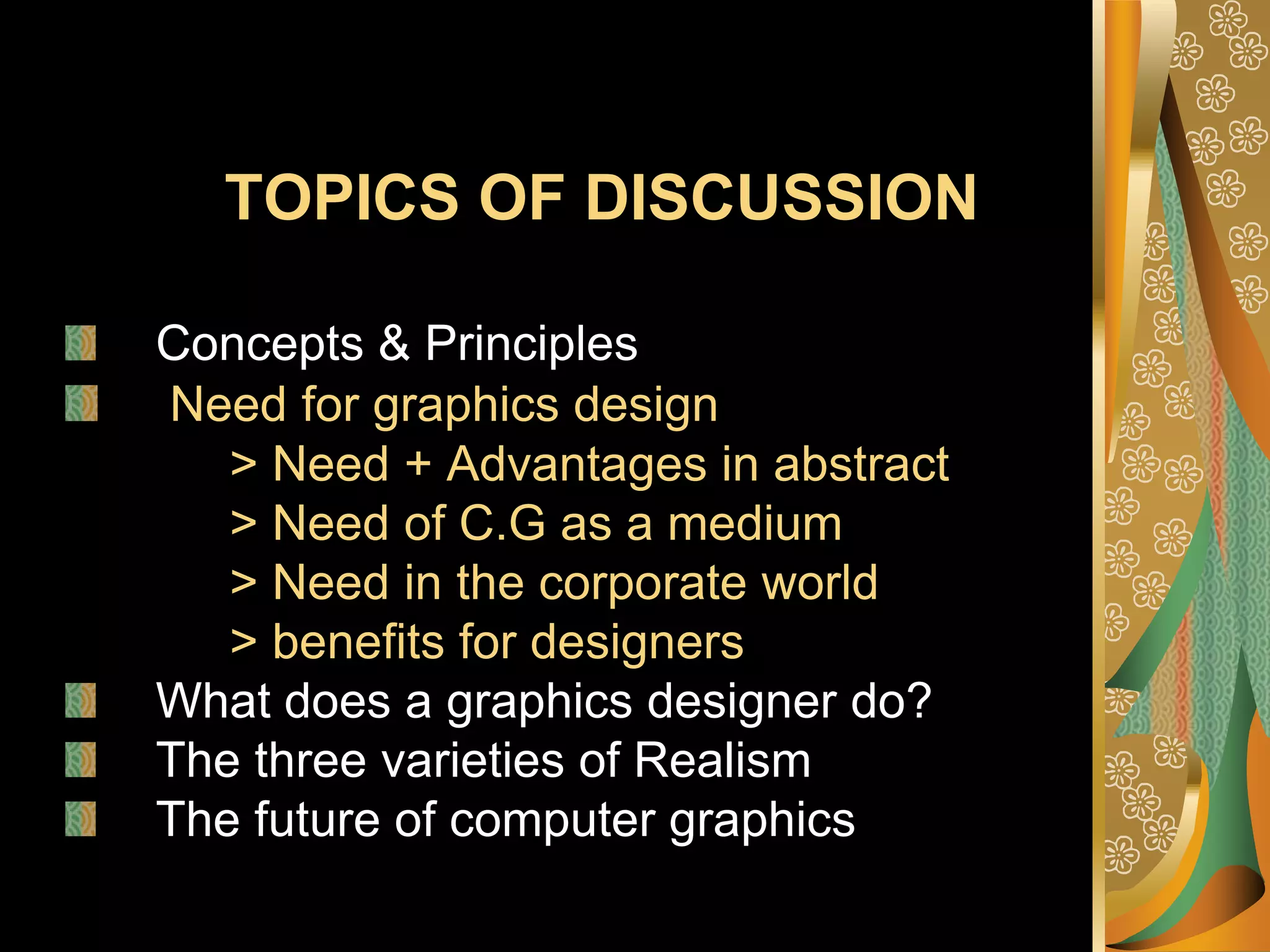 TOPICS OF DISCUSSIONConcepts & PrinciplesNeed for graphics design> Need + Advantages in abstract            > Need of C.G as a medium            > Need in the corporate world            > benefits for designersWhat does a graphics designer do? The three varieties of RealismThe future of computer graphics