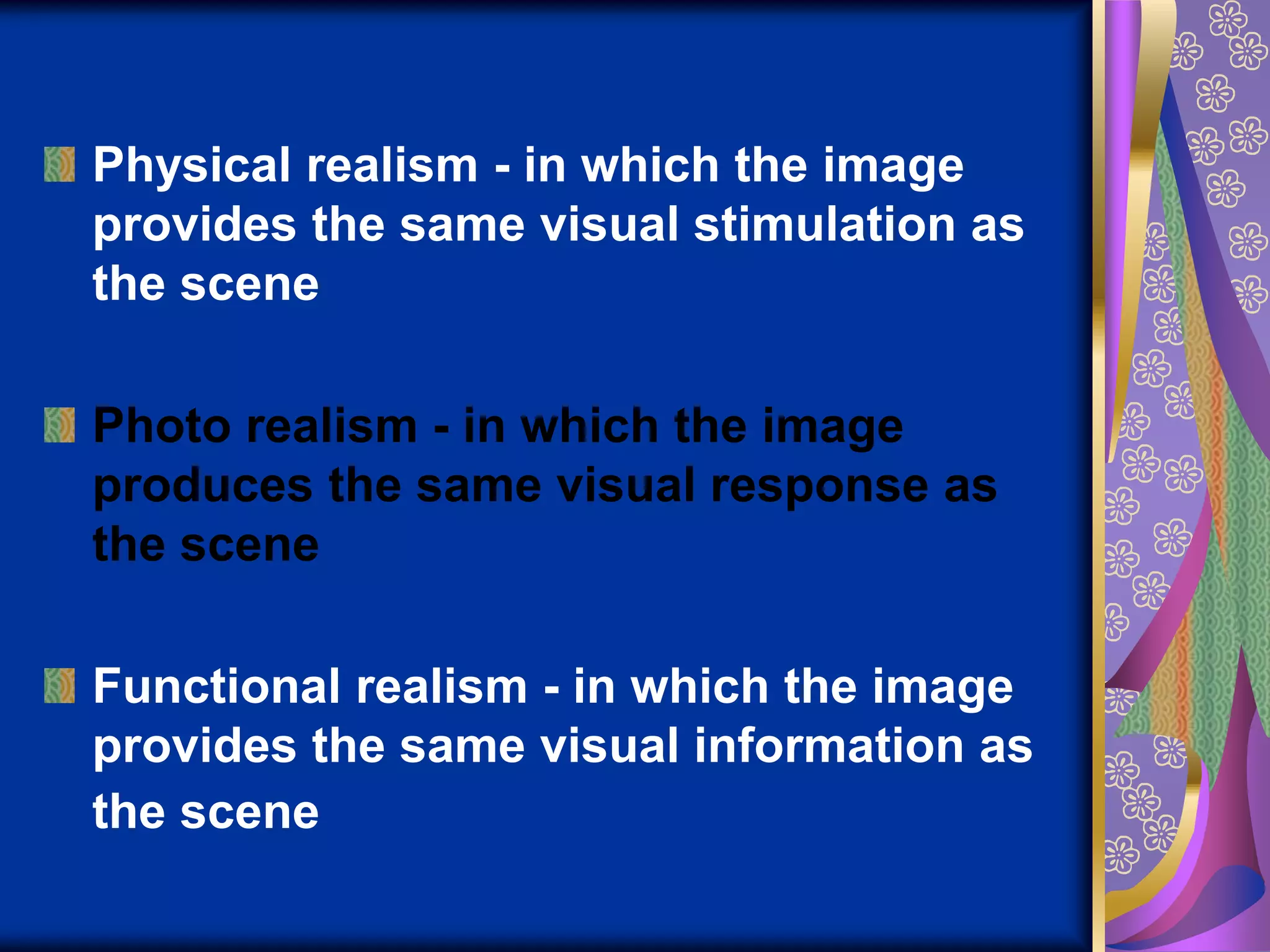 Physical realism - in which the image provides the same visual stimulation as the scenePhoto realism - in which the image produces the same visual response as the sceneFunctional realism - in which the image provides the same visual information as the scene
