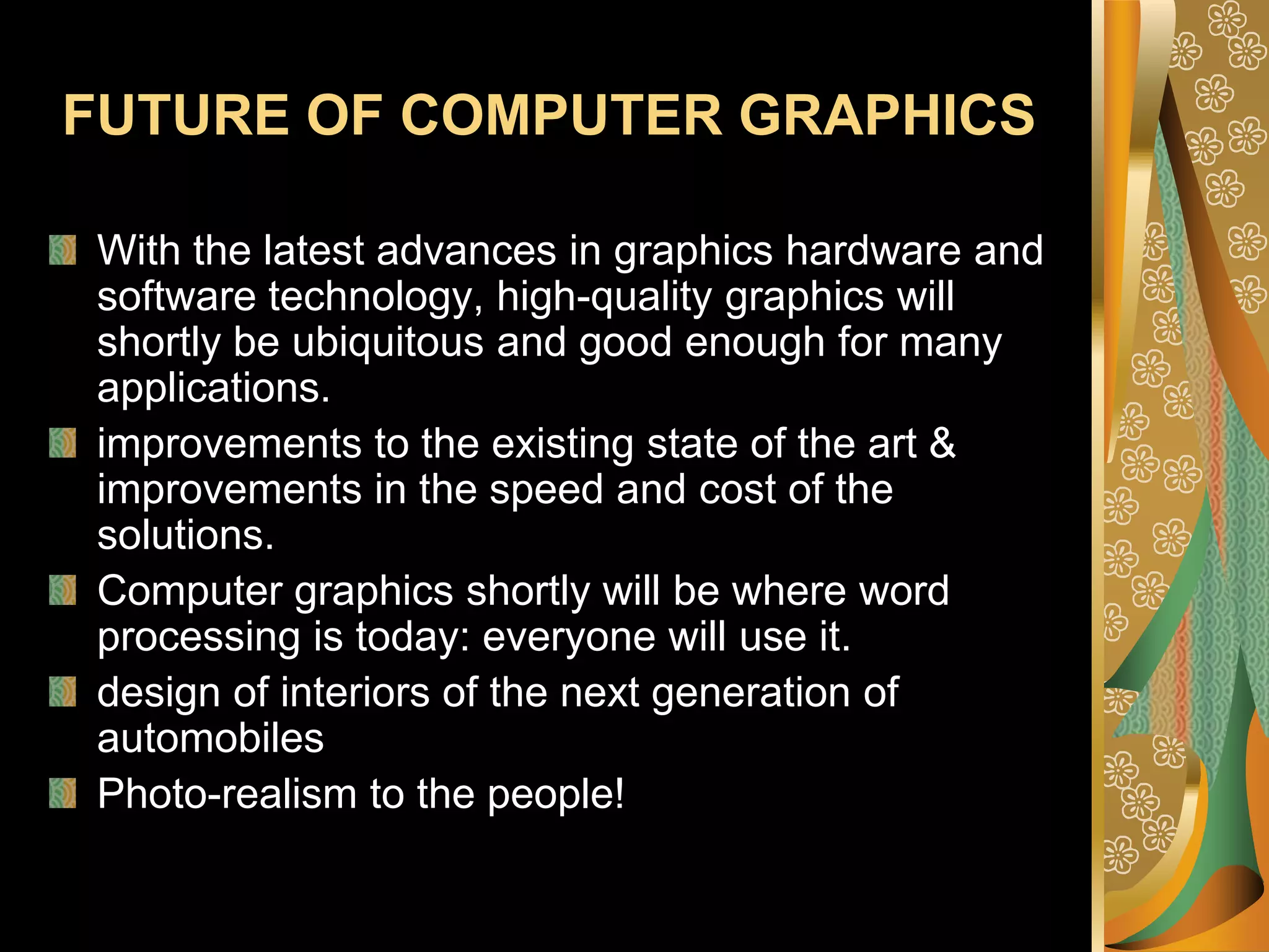 FUTURE OF COMPUTER GRAPHICSWith the latest advances in graphics hardware and software technology, high-quality graphics will shortly be ubiquitous and good enough for many applications. improvements to the existing state of the art &  improvements in the speed and cost of the solutions.Computer graphics shortly will be where word processing is today: everyone will use it.design of interiors of the next generation of automobilesPhoto-realism to the people!
