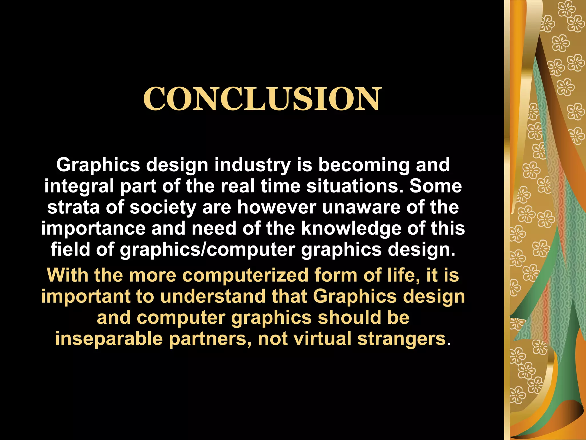 CONCLUSIONGraphics design industry is becoming and integral part of the real time situations. Some strata of society are however unaware of the importance and need of the knowledge of this field of graphics/computer graphics design.With the more computerized form of life, it is important to understand that Graphics design and computer graphics should be inseparable partners, not virtual strangers.