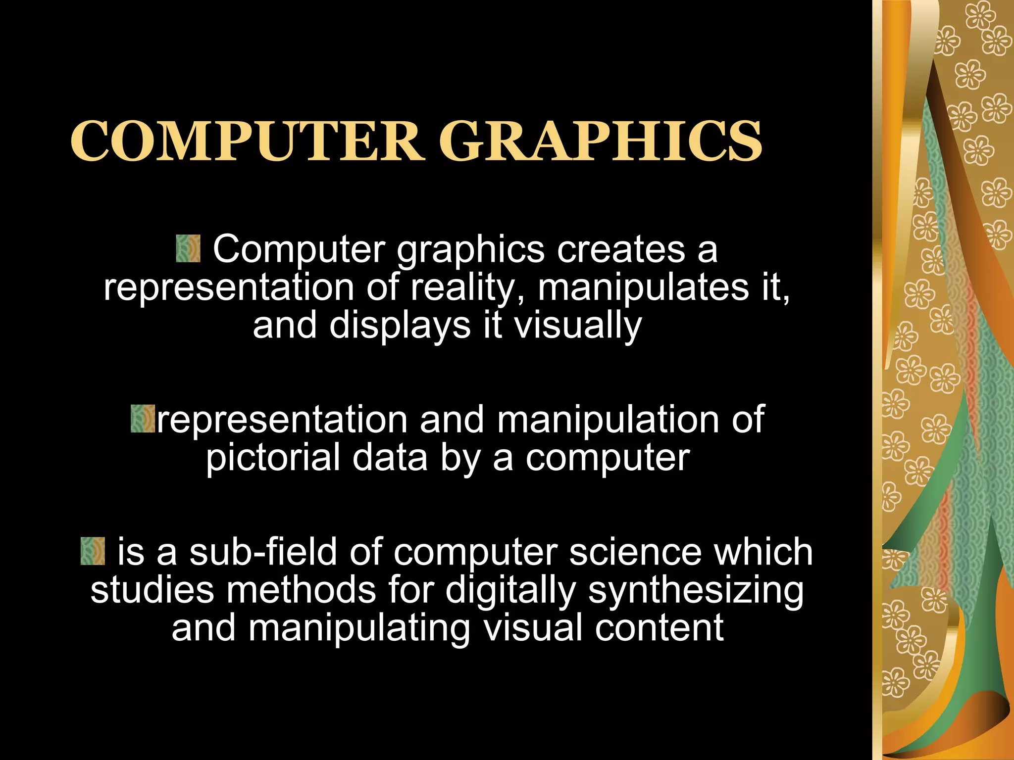 COMPUTER GRAPHICS Computer graphics creates a representation of reality, manipulates it, and displays it visually representation and manipulation of pictorial data by a computer is a sub-field of computer science which studies methods for digitally synthesizing and manipulating visual content